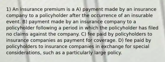 1) An insurance premium is a A) payment made by an insurance company to a policyholder after the occurrence of an insurable event. B) payment made by an insurance company to a policyholder following a period in which the policyholder has filed no claims against the company. C) fee paid by policyholders to insurance companies as payment for coverage. D) fee paid by policyholders to insurance companies in exchange for special considerations, such as a particularly large policy.