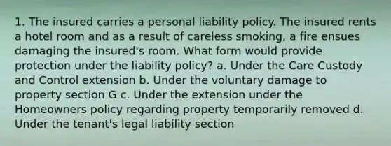 1. The insured carries a personal liability policy. The insured rents a hotel room and as a result of careless smoking, a fire ensues damaging the insured's room. What form would provide protection under the liability policy? a. Under the Care Custody and Control extension b. Under the voluntary damage to property section G c. Under the extension under the Homeowners policy regarding property temporarily removed d. Under the tenant's legal liability section