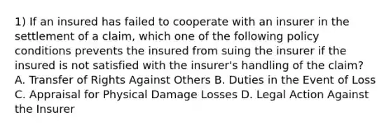 1) If an insured has failed to cooperate with an insurer in the settlement of a claim, which one of the following policy conditions prevents the insured from suing the insurer if the insured is not satisfied with the insurer's handling of the claim? A. Transfer of Rights Against Others B. Duties in the Event of Loss C. Appraisal for Physical Damage Losses D. Legal Action Against the Insurer