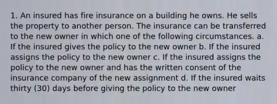 1. An insured has fire insurance on a building he owns. He sells the property to another person. The insurance can be transferred to the new owner in which one of the following circumstances. a. If the insured gives the policy to the new owner b. If the insured assigns the policy to the new owner c. If the insured assigns the policy to the new owner and has the written consent of the insurance company of the new assignment d. If the insured waits thirty (30) days before giving the policy to the new owner