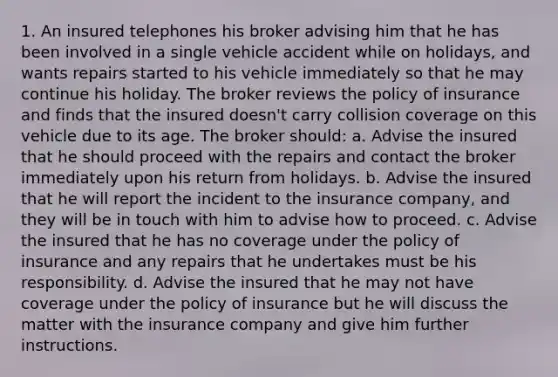 1. An insured telephones his broker advising him that he has been involved in a single vehicle accident while on holidays, and wants repairs started to his vehicle immediately so that he may continue his holiday. The broker reviews the policy of insurance and finds that the insured doesn't carry collision coverage on this vehicle due to its age. The broker should: a. Advise the insured that he should proceed with the repairs and contact the broker immediately upon his return from holidays. b. Advise the insured that he will report the incident to the insurance company, and they will be in touch with him to advise how to proceed. c. Advise the insured that he has no coverage under the policy of insurance and any repairs that he undertakes must be his responsibility. d. Advise the insured that he may not have coverage under the policy of insurance but he will discuss the matter with the insurance company and give him further instructions.