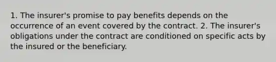 1. The insurer's promise to pay benefits depends on the occurrence of an event covered by the contract. 2. The insurer's obligations under the contract are conditioned on specific acts by the insured or the beneficiary.