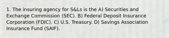 1. The insuring agency for S&Ls is the A) Securities and Exchange Commission (SEC). B) Federal Deposit Insurance Corporation (FDIC). C) U.S. Treasury. D) Savings Association Insurance Fund (SAIF).