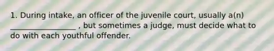 1. During intake, an officer of the juvenile court, usually a(n) _________________ , but sometimes a judge, must decide what to do with each youthful offender.