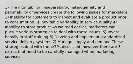 1) The intangibility, inseparability, heterogeneity and perishability of services create the following issues for marketers 2) Inability for customers to inspect and evaluate a product prior to consumption 3) Inevitable variability in service quality 4) Inability to store product As we read earlier, marketers can pursue various strategies to deal with these issues: 5) Invest heavily in staff training 6) Develop and implement standardised service delivery systems 7) Manage supply and demand These strategies deal with the 4/7Ps discussed, however there are 3 extras that need to be carefully managed when marketing services