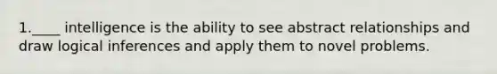 1.____ intelligence is the ability to see abstract relationships and draw logical inferences and apply them to novel problems.