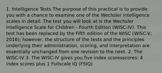 1. Intelligence Tests The purpose of this practical is to provide you with a chance to examine one of the Wechsler Intelligence scales in detail. The test you will look at is the Wechsler Intelligence Scale for Children - Fourth Edition (WISC-IV). This test has been replaced by the Fifth edition of the WISC (WISC-V; 2016); however, the structure of the tests and the principles underlying their administration, scoring, and interpretation are essentially unchanged from one revision to the next. 2. The WISC-IV 3. The WISC-IV gives you five index scoresscores: 4 index scores plus 1 Fullscale IQ (FSIQ)