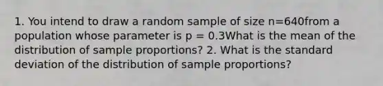 1. You intend to draw a random sample of size n=640from a population whose parameter is p = 0.3What is the mean of the distribution of sample proportions? 2. What is the standard deviation of the distribution of sample proportions?