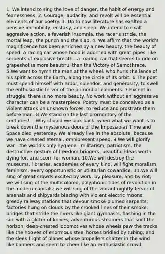 1. We intend to sing the love of danger, the habit of energy and fearlessness. 2. Courage, audacity, and revolt will be essential elements of our poetry. 3. Up to now literature has exalted a pensive immobility, ecstasy, and sleep. We intend to exalt aggresive action, a feverish insomnia, the racer's stride, the mortal leap, the punch and the slap. 4. We affirm that the world's magnificence has been enriched by a new beauty: the beauty of speed. A racing car whose hood is adorned with great pipes, like serpents of explosive breath—a roaring car that seems to ride on grapeshot is more beautiful than the Victory of Samothrace. 5.We want to hymn the man at the wheel, who hurls the lance of his spirit across the Earth, along the circle of its orbit. 6.The poet must spend himself with ardor, splendor, and generosity, to swell the enthusiastic fervor of the primordial elements. 7.Except in struggle, there is no more beauty. No work without an aggressive character can be a masterpiece. Poetry must be conceived as a violent attack on unknown forces, to reduce and prostrate them before man. 8.We stand on the last promontory of the centuries!... Why should we look back, when what we want is to break down the mysterious doors of the Impossible? Time and Space died yesterday. We already live in the absolute, because we have created eternal, omnipresent speed. 9.We will glorify war—the world's only hygiene—militarism, patriotism, the destructive gesture of freedom-bringers, beautiful ideas worth dying for, and scorn for woman. 10.We will destroy the museums, libraries, academies of every kind, will fight moralism, feminism, every opportunistic or utilitarian cowardice. 11.We will sing of great crowds excited by work, by pleasure, and by riot; we will sing of the multicolored, polyphonic tides of revolution in the modern capitals; we will sing of the vibrant nightly fervor of arsenals and shipyards blazing with violent electric moons; greedy railway stations that devour smoke-plumed serpents; factories hung on clouds by the crooked lines of their smoke; bridges that stride the rivers like giant gymnasts, flashing in the sun with a glitter of knives; adventurous steamers that sniff the horizon; deep-chested locomotives whose wheels paw the tracks like the hooves of enormous steel horses bridled by tubing; and the sleek flight of planes whose propellers chatter in the wind like banners and seem to cheer like an enthusiastic crowd.