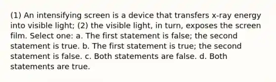 (1) An intensifying screen is a device that transfers x-ray energy into visible light; (2) the visible light, in turn, exposes the screen film. Select one: a. The first statement is false; the second statement is true. b. The first statement is true; the second statement is false. c. Both statements are false. d. Both statements are true.