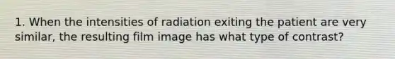 1. When the intensities of radiation exiting the patient are very similar, the resulting film image has what type of contrast?