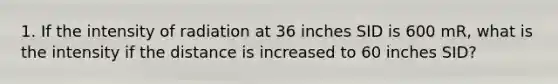 1. If the intensity of radiation at 36 inches SID is 600 mR, what is the intensity if the distance is increased to 60 inches SID?