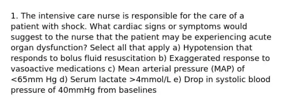 1. The intensive care nurse is responsible for the care of a patient with shock. What cardiac signs or symptoms would suggest to the nurse that the patient may be experiencing acute organ dysfunction? Select all that apply a) Hypotension that responds to bolus fluid resuscitation b) Exaggerated response to vasoactive medications c) Mean arterial pressure (MAP) of 4mmol/L e) Drop in systolic blood pressure of 40mmHg from baselines