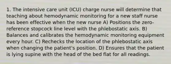 1. The intensive care unit (ICU) charge nurse will determine that teaching about hemodynamic monitoring for a new staff nurse has been effective when the new nurse A) Positions the zero-reference stopcock line level with the phlebostatic axis. B) Balances and calibrates the hemodynamic monitoring equipment every hour. C) Rechecks the location of the phlebostatic axis when changing the patient's position. D) Ensures that the patient is lying supine with the head of the bed flat for all readings.