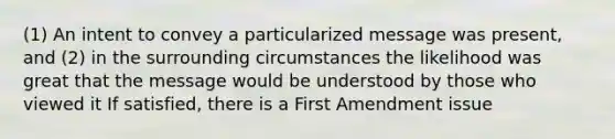 (1) An intent to convey a particularized message was present, and (2) in the surrounding circumstances the likelihood was great that the message would be understood by those who viewed it If satisfied, there is a First Amendment issue