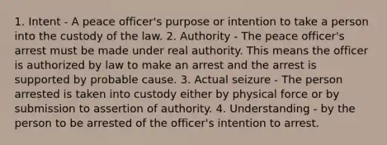 1. Intent - A peace officer's purpose or intention to take a person into the custody of the law. 2. Authority - The peace officer's arrest must be made under real authority. This means the officer is authorized by law to make an arrest and the arrest is supported by probable cause. 3. Actual seizure - The person arrested is taken into custody either by physical force or by submission to assertion of authority. 4. Understanding - by the person to be arrested of the officer's intention to arrest.