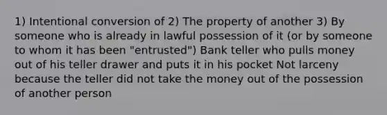 1) Intentional conversion of 2) The property of another 3) By someone who is already in lawful possession of it (or by someone to whom it has been "entrusted") Bank teller who pulls money out of his teller drawer and puts it in his pocket Not larceny because the teller did not take the money out of the possession of another person