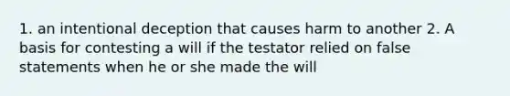 1. an intentional deception that causes harm to another 2. A basis for contesting a will if the testator relied on false statements when he or she made the will