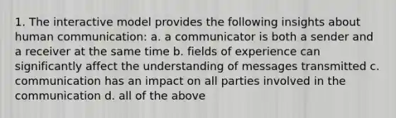 1. The interactive model provides the following insights about human communication: a. a communicator is both a sender and a receiver at the same time b. fields of experience can significantly affect the understanding of messages transmitted c. communication has an impact on all parties involved in the communication d. all of the above