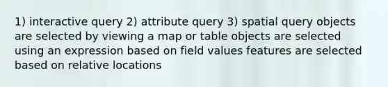 1) interactive query 2) attribute query 3) spatial query objects are selected by viewing a map or table objects are selected using an expression based on field values features are selected based on relative locations