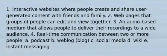 1. Interactive websites where people create and share user-generated content with friends and family. 2. Web pages that groups of people can edit and view together. 3. An audio-based medium that allows people to deliver their recordings to a wide audience. 4. Real-time communication between two or more people. a. podcast b. weblog (blog) c. social media d. wiki e. instant messaging