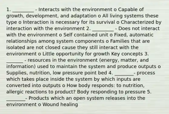 1. _________ - Interacts with the environment o Capable of growth, development, and adaptation o All living systems these type o Interaction is necessary for its survival o Characterized by interaction with the environment 2. _________ - Does not interact with the environment o Self contained unit o Fixed, automatic relationships among system components o Families that are isolated are not closed cause they still interact with the environment o Little opportunity for growth Key concepts 3. _______ - resources in the environment (energy, matter, and information) used to maintain the system and produce outputs o Supplies, nutrition, low pressure point bed 4. ________- process which takes place inside the system by which inputs are converted into outputs o How body responds: to nutrition, allergic reactions to product? Body responding to pressure 5. ________- Products which an open system releases into the environment o Wound healing