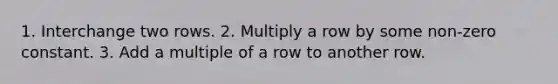 1. Interchange two rows. 2. Multiply a row by some non-zero constant. 3. Add a multiple of a row to another row.