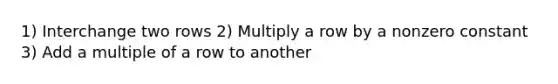 1) Interchange two rows 2) Multiply a row by a nonzero constant 3) Add a multiple of a row to another