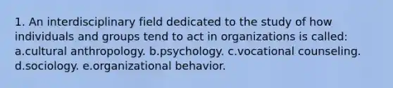 1. An interdisciplinary field dedicated to the study of how individuals and groups tend to act in organizations is called: a.cultural anthropology. b.psychology. c.vocational counseling. d.sociology. e.organizational behavior.