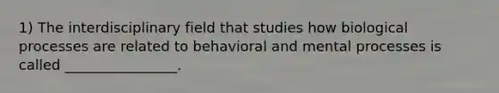 1) The interdisciplinary field that studies how biological processes are related to behavioral and mental processes is called ________________.