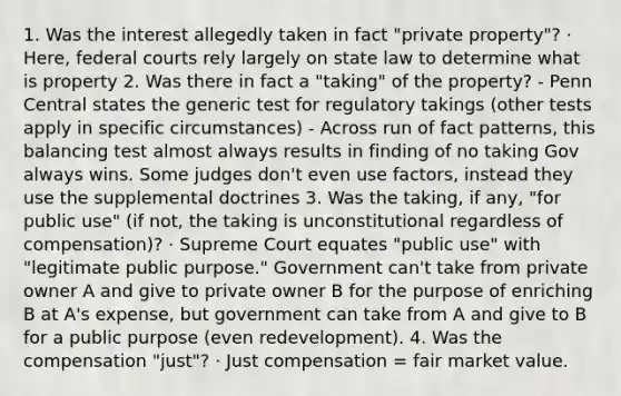 1. Was the interest allegedly taken in fact "private property"? · Here, federal courts rely largely on state law to determine what is property 2. Was there in fact a "taking" of the property? - Penn Central states the generic test for regulatory takings (other tests apply in specific circumstances) - Across run of fact patterns, this balancing test almost always results in finding of no taking Gov always wins. Some judges don't even use factors, instead they use the supplemental doctrines 3. Was the taking, if any, "for public use" (if not, the taking is unconstitutional regardless of compensation)? · Supreme Court equates "public use" with "legitimate public purpose." Government can't take from private owner A and give to private owner B for the purpose of enriching B at A's expense, but government can take from A and give to B for a public purpose (even redevelopment). 4. Was the compensation "just"? · Just compensation = fair market value.