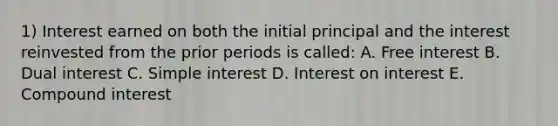 1) Interest earned on both the initial principal and the interest reinvested from the prior periods is called: A. Free interest B. Dual interest C. Simple interest D. Interest on interest E. Compound interest