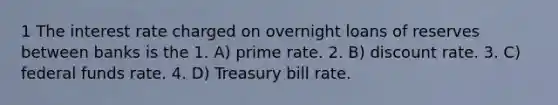 1 The interest rate charged on overnight loans of reserves between banks is the 1. A) prime rate. 2. B) discount rate. 3. C) federal funds rate. 4. D) Treasury bill rate.