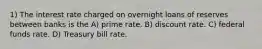 1) The interest rate charged on overnight loans of reserves between banks is the A) prime rate. B) discount rate. C) federal funds rate. D) Treasury bill rate.