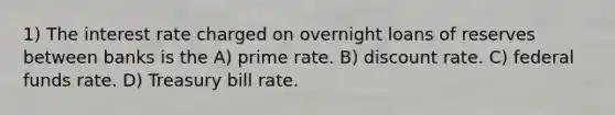 1) The interest rate charged on overnight loans of reserves between banks is the A) prime rate. B) discount rate. C) federal funds rate. D) Treasury bill rate.