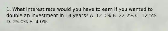 1. What interest rate would you have to earn if you wanted to double an investment in 18 years? A. 12.0% B. 22.2% C. 12.5% D. 25.0% E. 4.0%