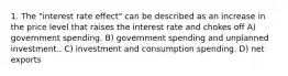 1. The "interest rate effect" can be described as an increase in the price level that raises the interest rate and chokes off A) government spending. B) government spending and unplanned investment.. C) investment and consumption spending. D) net exports