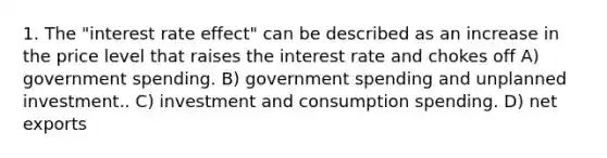 1. The "interest rate effect" can be described as an increase in the price level that raises the interest rate and chokes off A) government spending. B) government spending and unplanned investment.. C) investment and consumption spending. D) net exports