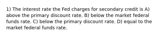 1) The interest rate the Fed charges for secondary credit is A) above the primary discount rate. B) below the market federal funds rate. C) below the primary discount rate. D) equal to the market federal funds rate.