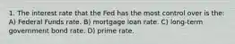 1. The interest rate that the Fed has the most control over is the: A) Federal Funds rate. B) mortgage loan rate. C) long-term government bond rate. D) prime rate.