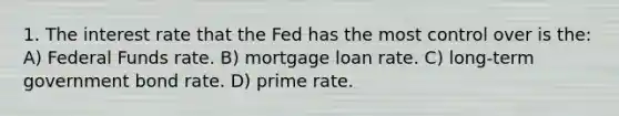 1. The interest rate that the Fed has the most control over is the: A) Federal Funds rate. B) mortgage loan rate. C) long-term government bond rate. D) prime rate.