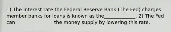 1) The interest rate the Federal Reserve Bank (The Fed) charges member banks for loans is known as the_____________. 2) The Fed can _______________ the money supply by lowering this rate.