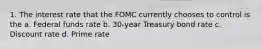 1. The interest rate that the FOMC currently chooses to control is the a. Federal funds rate b. 30-year Treasury bond rate c. Discount rate d. Prime rate