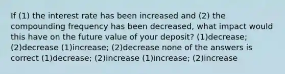 If (1) the interest rate has been increased and (2) the compounding frequency has been decreased, what impact would this have on the future value of your deposit? (1)decrease; (2)decrease (1)increase; (2)decrease none of the answers is correct (1)decrease; (2)increase (1)increase; (2)increase