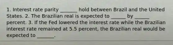 1. Interest rate parity​ _______ hold between Brazil and the United States. 2. The Brazilian real is expected to ______ by ______ percent. 3. If the Fed lowered the interest rate while the Brazilian interest rate remained at 5.5​ percent, the Brazilian real would be expected to​ _______.