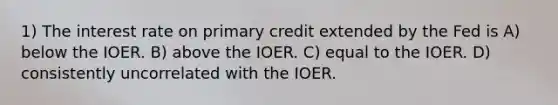 1) The interest rate on primary credit extended by the Fed is A) below the IOER. B) above the IOER. C) equal to the IOER. D) consistently uncorrelated with the IOER.