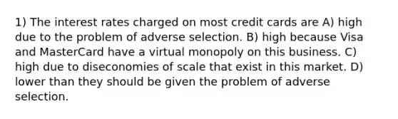 1) The interest rates charged on most credit cards are A) high due to the problem of adverse selection. B) high because Visa and MasterCard have a virtual monopoly on this business. C) high due to diseconomies of scale that exist in this market. D) lower than they should be given the problem of adverse selection.