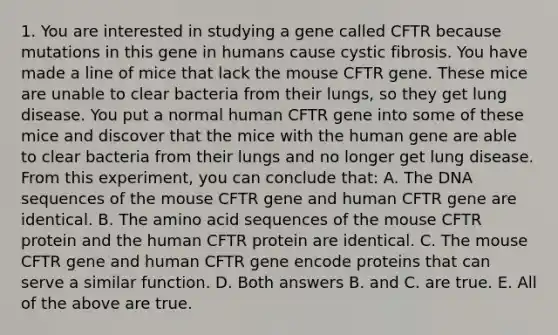 1. You are interested in studying a gene called CFTR because mutations in this gene in humans cause cystic fibrosis. You have made a line of mice that lack the mouse CFTR gene. These mice are unable to clear bacteria from their lungs, so they get lung disease. You put a normal human CFTR gene into some of these mice and discover that the mice with the human gene are able to clear bacteria from their lungs and no longer get lung disease. From this experiment, you can conclude that: A. The DNA sequences of the mouse CFTR gene and human CFTR gene are identical. B. The amino acid sequences of the mouse CFTR protein and the human CFTR protein are identical. C. The mouse CFTR gene and human CFTR gene encode proteins that can serve a similar function. D. Both answers B. and C. are true. E. All of the above are true.