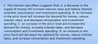 1. The interest-rate effect suggests that: A. a decrease in the supply of money will increase interest rates and reduce interest-sensitive consumption and investment spending. B. an increase in the price level will increase the demand for money, reduce interest rates, and decrease consumption and investment spending. C. an increase in the price level will increase the demand for money, increase interest rates, and decrease consumption and investment spending. D. an increase in the price level will decrease the demand for money, reduce interest rates, and increase consumption and investment spending.