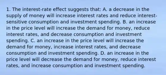 1. The interest-rate effect suggests that: A. a decrease in the supply of money will increase interest rates and reduce interest-sensitive consumption and investment spending. B. an increase in the price level will increase the demand for money, reduce interest rates, and decrease consumption and investment spending. C. an increase in the price level will increase the demand for money, increase interest rates, and decrease consumption and investment spending. D. an increase in the price level will decrease the demand for money, reduce interest rates, and increase consumption and investment spending.